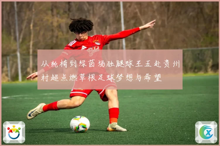 从轮椅到绿茵场独腿球王五赴贵州村超点燃草根足球梦想与希望