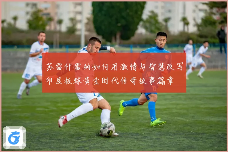 苏雷什雷纳如何用激情与智慧改写印度板球黄金时代传奇故事篇章