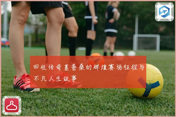 田径传奇基普桑的辉煌赛场征程与不凡人生故事