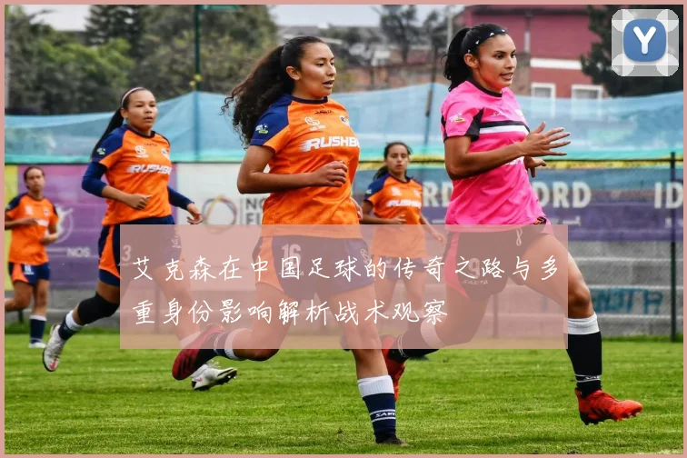 艾克森在中国足球的传奇之路与多重身份影响解析战术观察