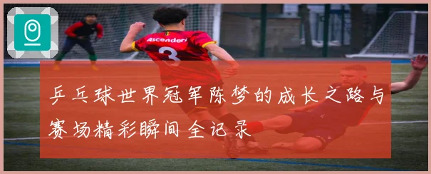 乒乓球世界冠军陈梦的成长之路与赛场精彩瞬间全记录