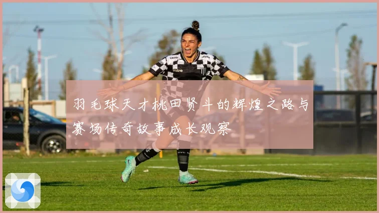 羽毛球天才桃田贤斗的辉煌之路与赛场传奇故事成长观察