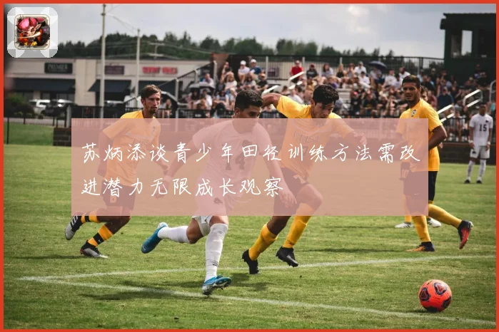 苏炳添谈青少年田径训练方法需改进潜力无限成长观察