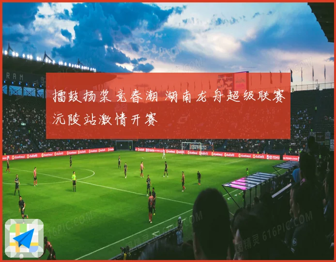 擂鼓扬桨竞春潮 湖南龙舟超级联赛沅陵站激情开赛