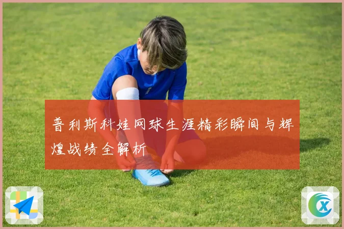 普利斯科娃网球生涯精彩瞬间与辉煌战绩全解析