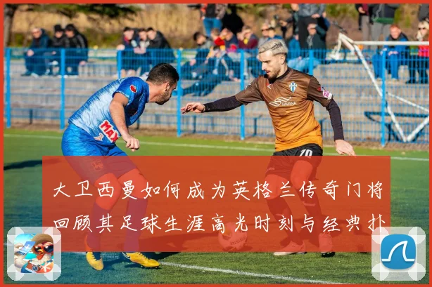 大卫西曼如何成为英格兰传奇门将回顾其足球生涯高光时刻与经典扑救