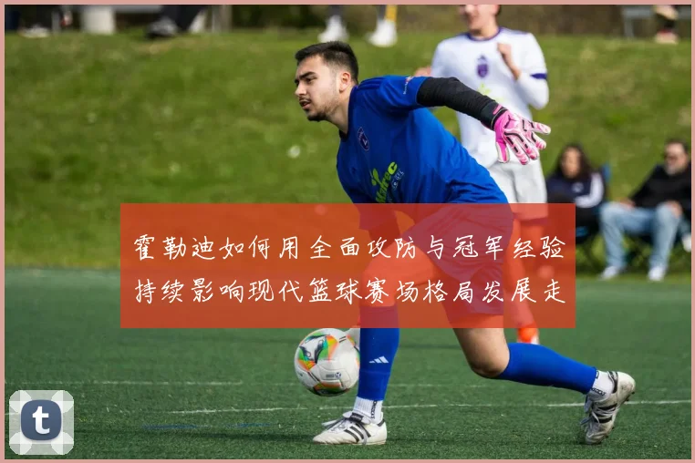 霍勒迪如何用全面攻防与冠军经验持续影响现代篮球赛场格局发展走向