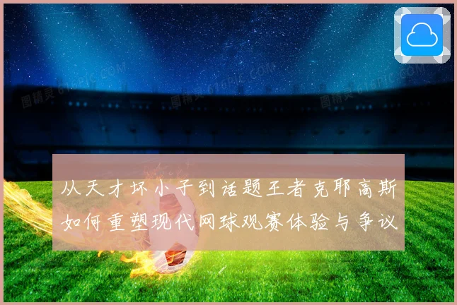 从天才坏小子到话题王者克耶高斯如何重塑现代网球观赛体验与争议边界解析