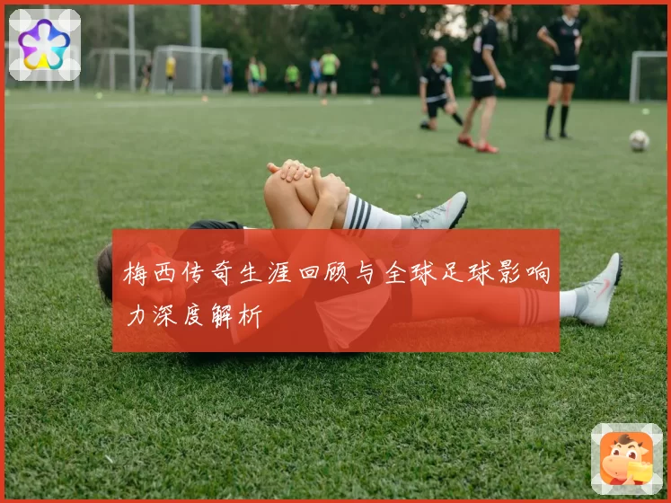 梅西传奇生涯回顾与全球足球影响力深度解析