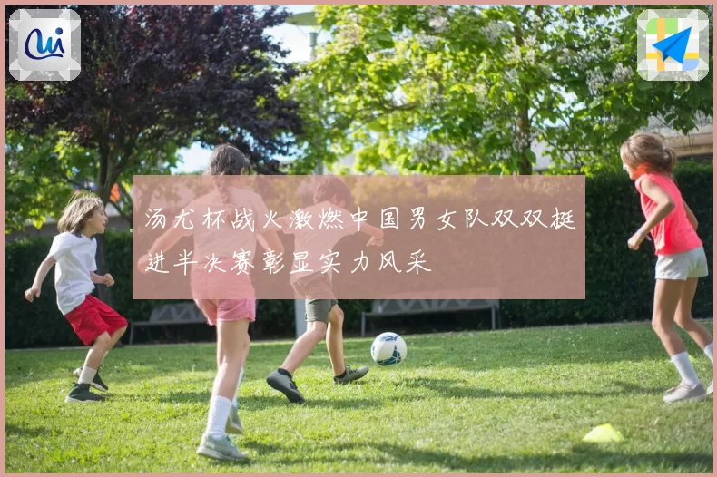 汤尤杯战火激燃中国男女队双双挺进半决赛彰显实力风采
