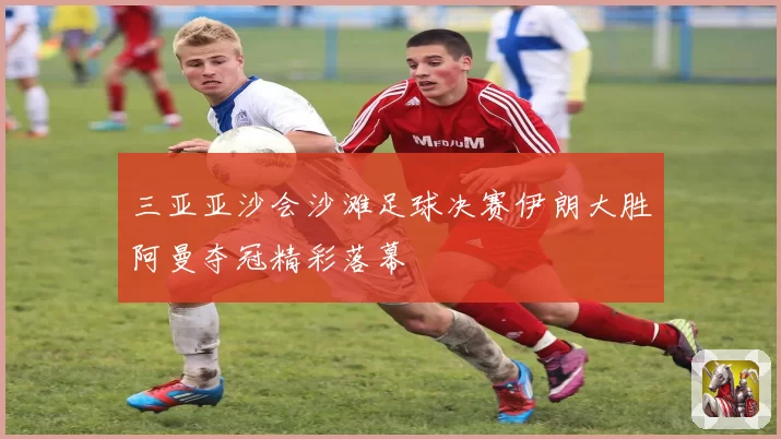 三亚亚沙会沙滩足球决赛伊朗大胜阿曼夺冠精彩落幕