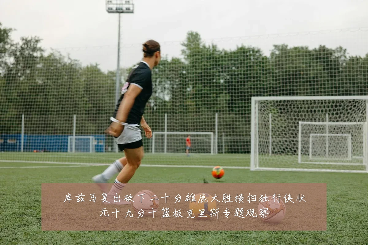 库兹马复出砍下二十分雄鹿大胜横扫独行侠状元十九分十篮板克里斯专题观察